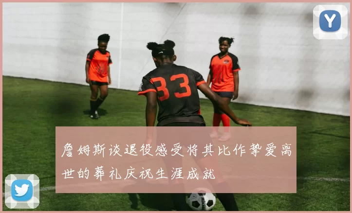 詹姆斯谈退役感受将其比作挚爱离世的葬礼庆祝生涯成就