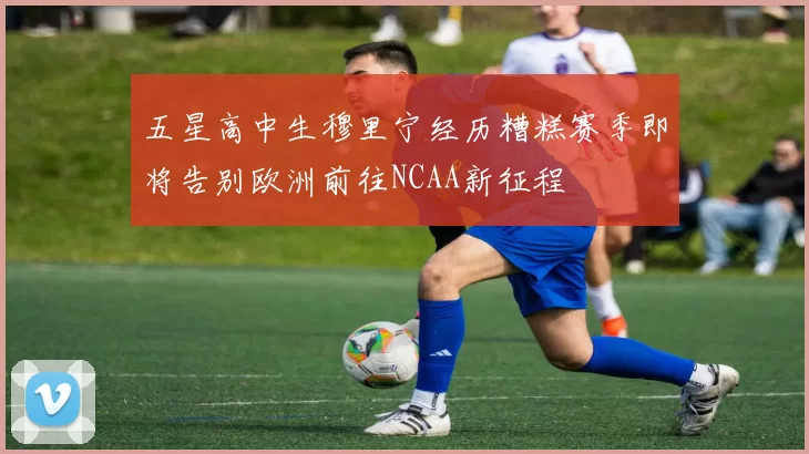 五星高中生穆里宁经历糟糕赛季即将告别欧洲前往NCAA新征程