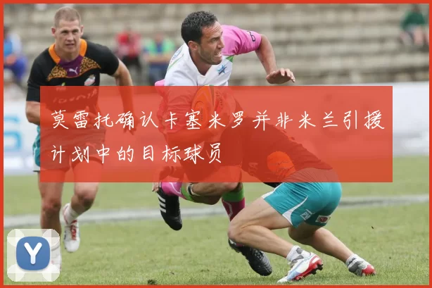 莫雷托确认卡塞米罗并非米兰引援计划中的目标球员