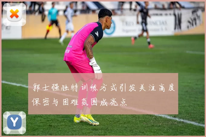 郭士强独特训练方式引发关注高度保密与困难氛围成亮点