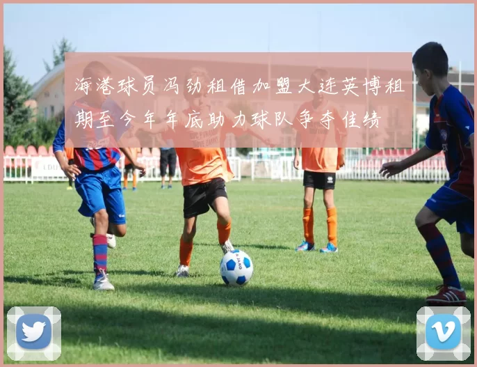 海港球员冯劲租借加盟大连英博租期至今年年底助力球队争夺佳绩