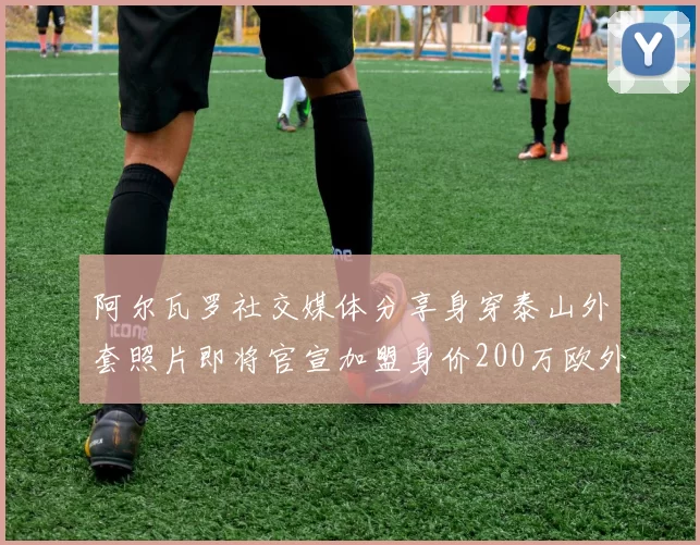 阿尔瓦罗社交媒体分享身穿泰山外套照片即将官宣加盟身价200万欧外援