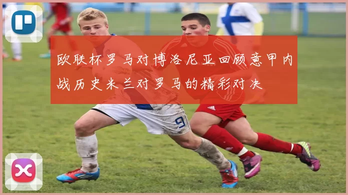 欧联杯罗马对博洛尼亚回顾意甲内战历史米兰对罗马的精彩对决