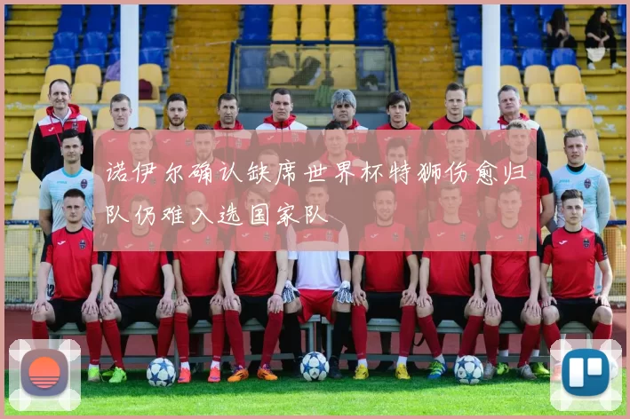 诺伊尔确认缺席世界杯特狮伤愈归队仍难入选国家队
