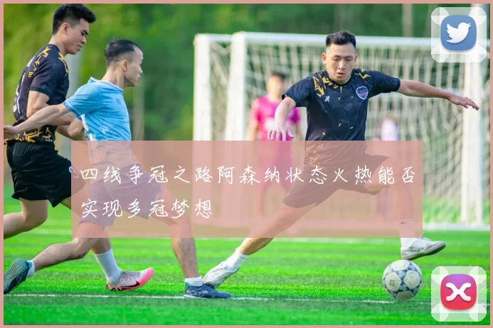 四线争冠之路阿森纳状态火热能否实现多冠梦想