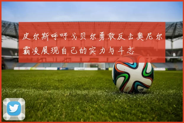 皮尔斯呼吁戈贝尔勇敢反击奥尼尔霸凌展现自己的实力与斗志