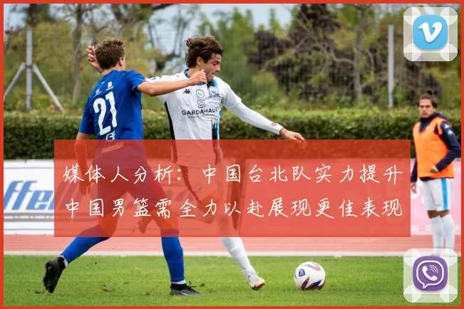 媒体人分析：中国台北队实力提升中国男篮需全力以赴展现更佳表现