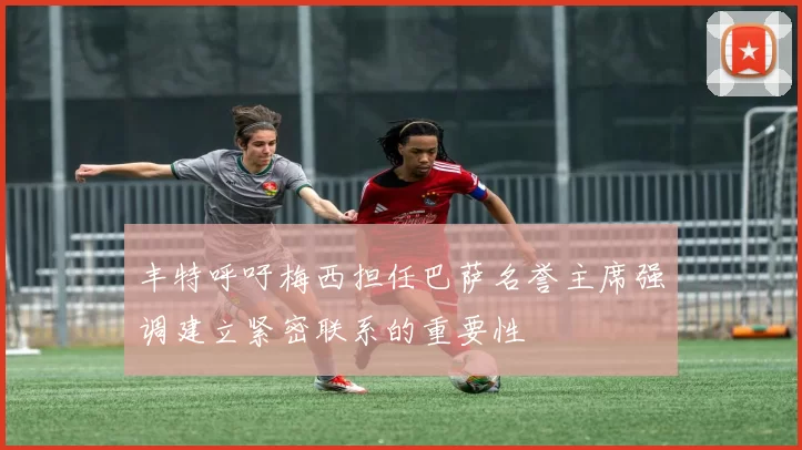 丰特呼吁梅西担任巴萨名誉主席强调建立紧密联系的重要性