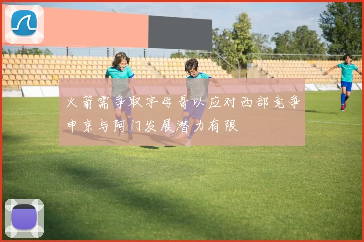 火箭需争取字母哥以应对西部竞争申京与阿门发展潜力有限