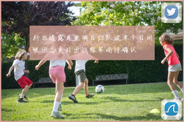 科尔透露库里明日归队波津今日训练状态良好出战绿军尚待确认