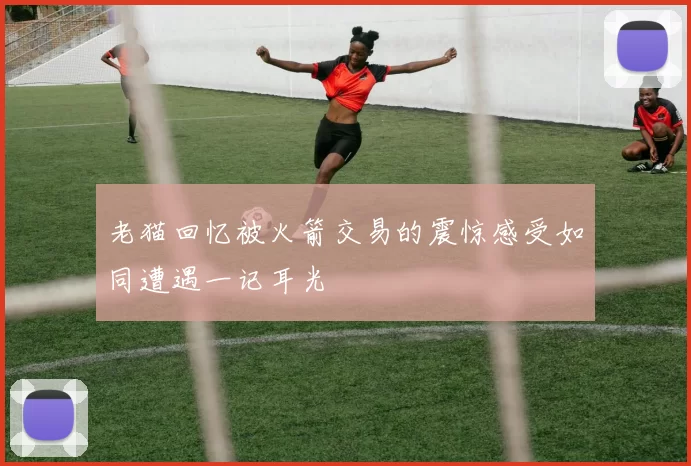 老猫回忆被火箭交易的震惊感受如同遭遇一记耳光
