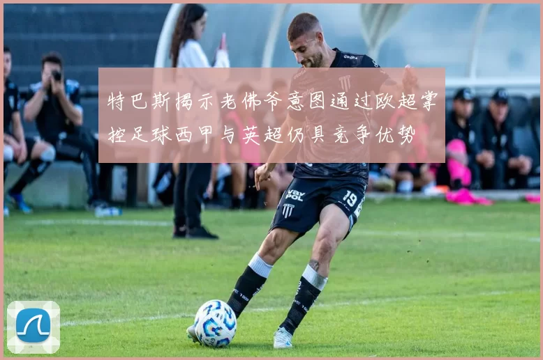 特巴斯揭示老佛爷意图通过欧超掌控足球西甲与英超仍具竞争优势