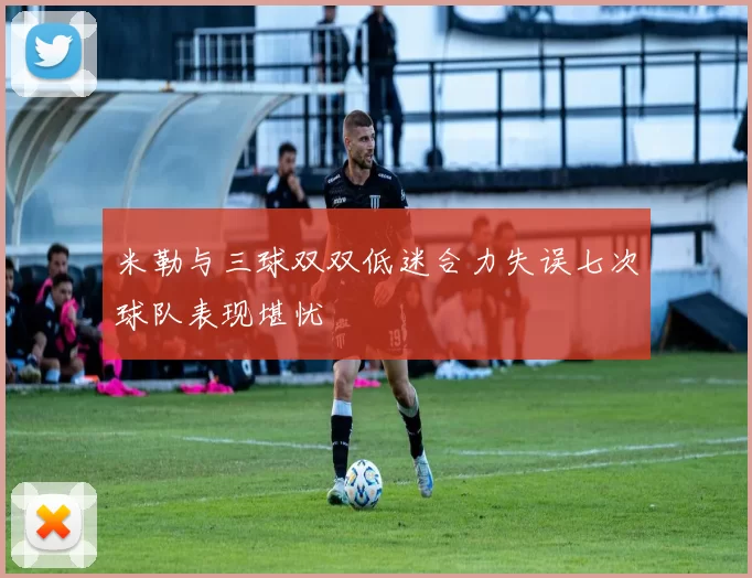米勒与三球双双低迷合力失误七次球队表现堪忧