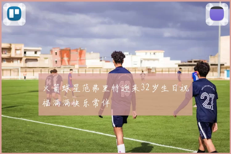 火箭球星范弗里特迎来32岁生日祝福满满快乐常伴