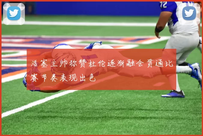 活塞主帅称赞杜伦逐渐融会贯通比赛节奏表现出色