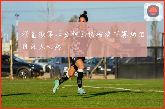 穆基勒第12分钟因伤被换下赛场泪目让人心疼