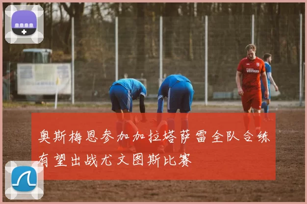 奥斯梅恩参加加拉塔萨雷全队合练有望出战尤文图斯比赛