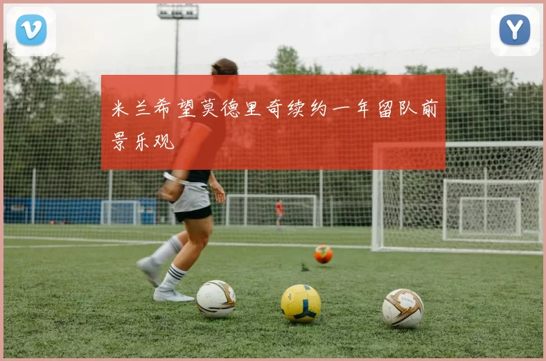 米兰希望莫德里奇续约一年留队前景乐观