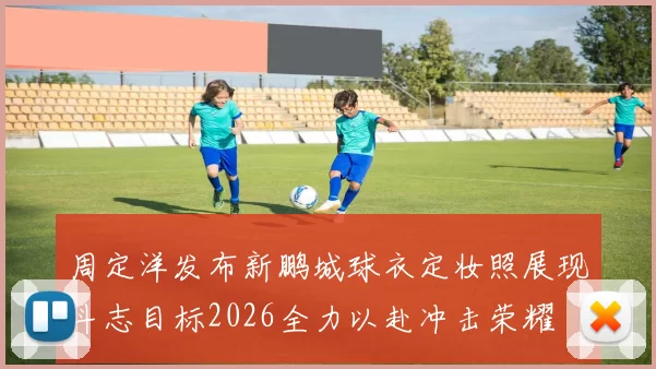 周定洋发布新鹏城球衣定妆照展现斗志目标2026全力以赴冲击荣耀