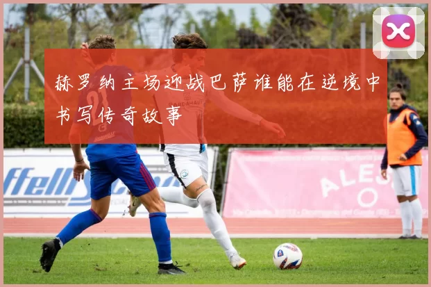 赫罗纳主场迎战巴萨谁能在逆境中书写传奇故事