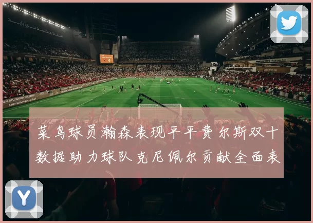 菜鸟球员瀚森表现平平费尔斯双十数据助力球队克尼佩尔贡献全面表现