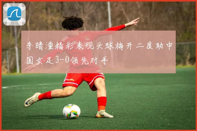 李晴潼精彩表现头球梅开二度助中国女足3-0领先对手
