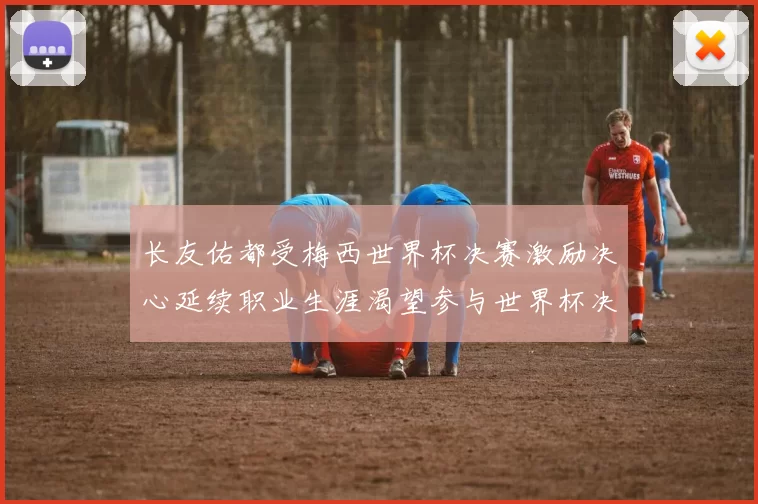 长友佑都受梅西世界杯决赛激励决心延续职业生涯渴望参与世界杯决赛