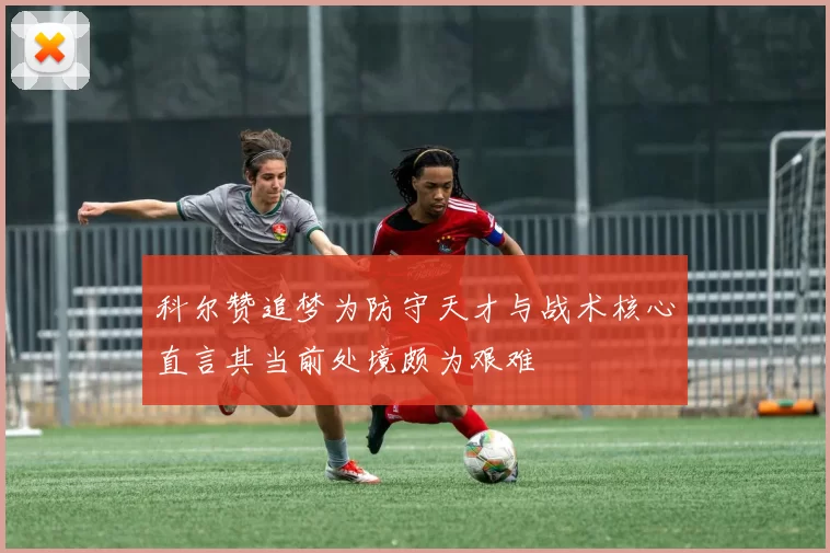 科尔赞追梦为防守天才与战术核心直言其当前处境颇为艰难