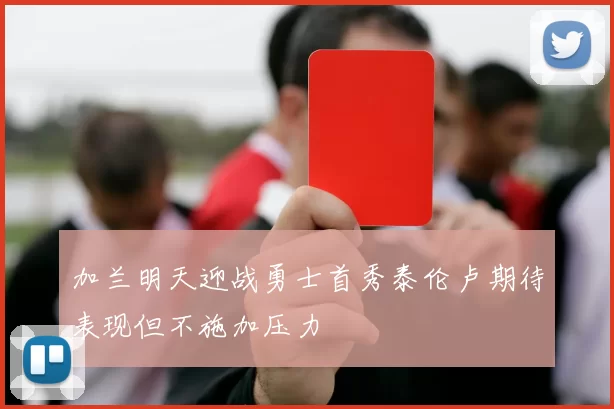 加兰明天迎战勇士首秀泰伦卢期待表现但不施加压力