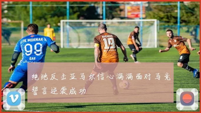 绝地反击亚马尔信心满满面对马竞誓言逆袭成功