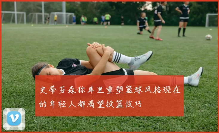 史蒂芬森称库里重塑篮球风格现在的年轻人都渴望投篮技巧