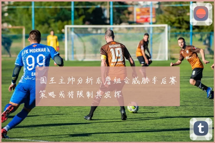 国王主帅分析东詹组合威胁季后赛策略或将限制其发挥