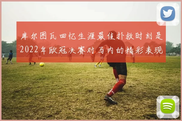 库尔图瓦回忆生涯最佳扑救时刻是2022年欧冠决赛对马内的精彩表现