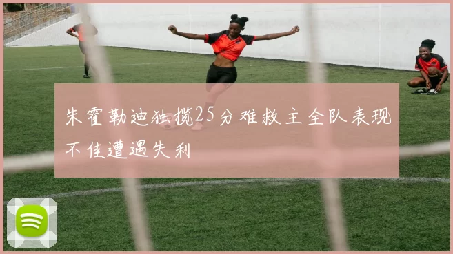 朱霍勒迪独揽25分难救主全队表现不佳遭遇失利