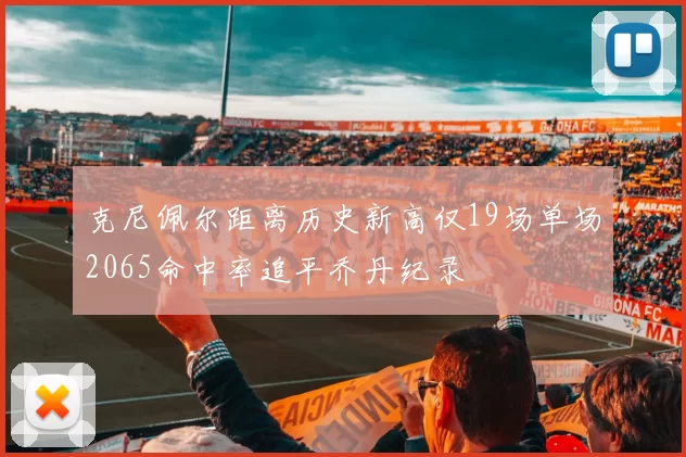 克尼佩尔距离历史新高仅19场单场2065命中率追平乔丹纪录